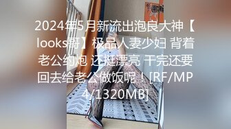 2024年5月新流出泡良大神【looks哥】极品人妻少妇 背着老公约炮 还挺漂亮 干完还要回去给老公做饭呢！[RF/MP4/1320MB]